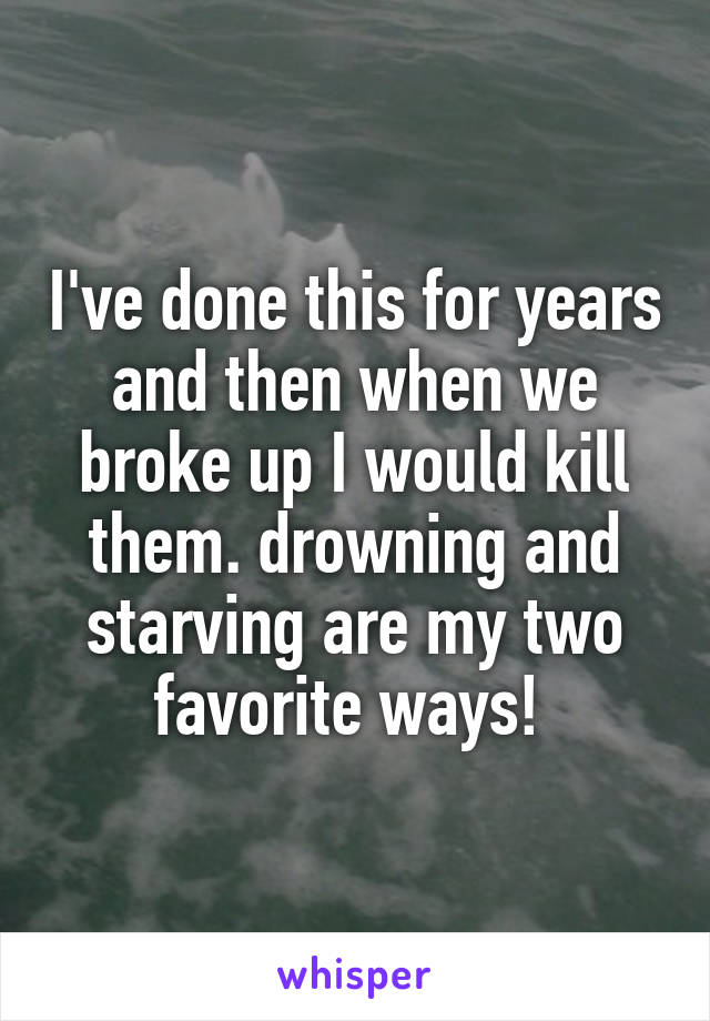 I've done this for years and then when we broke up I would kill them. drowning and starving are my two favorite ways! 