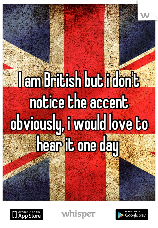 I am British but i don't notice the accent obviously, i would love to hear it one day 
