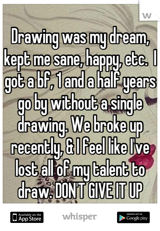 Drawing was my dream, kept me sane, happy, etc.  I got a bf, 1 and a half years go by without a single drawing. We broke up recently, & I feel like I've lost all of my talent to draw. DON'T GIVE IT UP