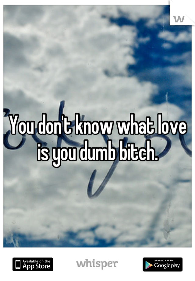 You don't know what love is you dumb bitch.