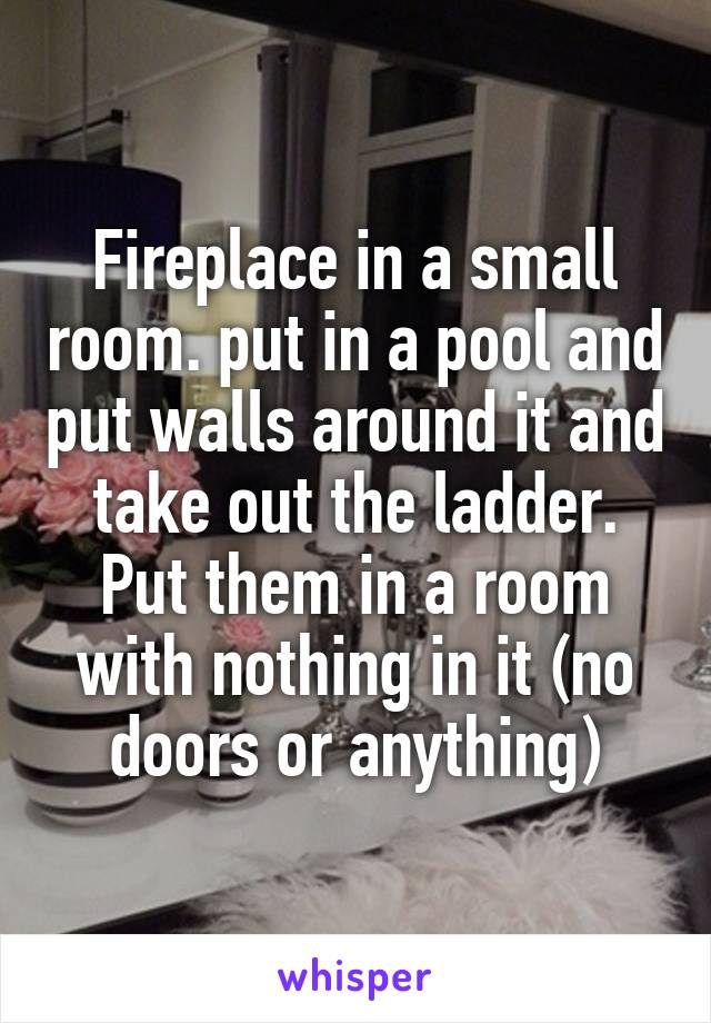Fireplace in a small room. put in a pool and put walls around it and take out the ladder. Put them in a room with nothing in it (no doors or anything)