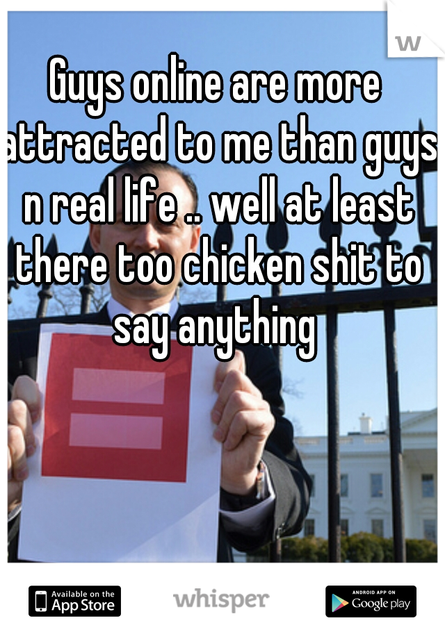 Guys online are more attracted to me than guys n real life .. well at least there too chicken shit to say anything 