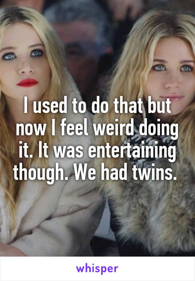 I used to do that but now I feel weird doing it. It was entertaining though. We had twins. 