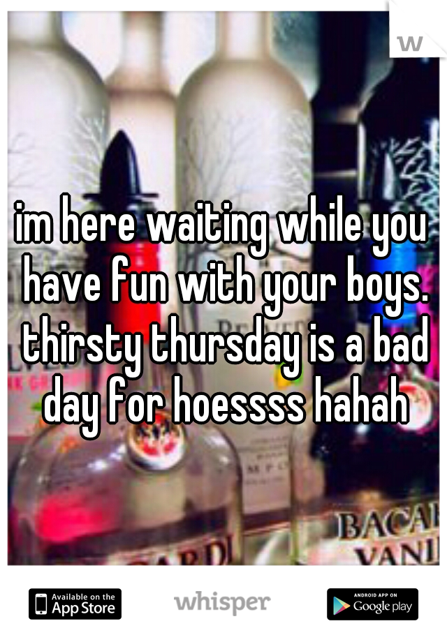 im here waiting while you have fun with your boys. thirsty thursday is a bad day for hoessss hahah