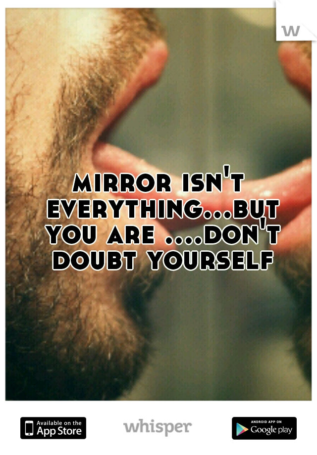 mirror isn't everything...but you are ....don't doubt yourself