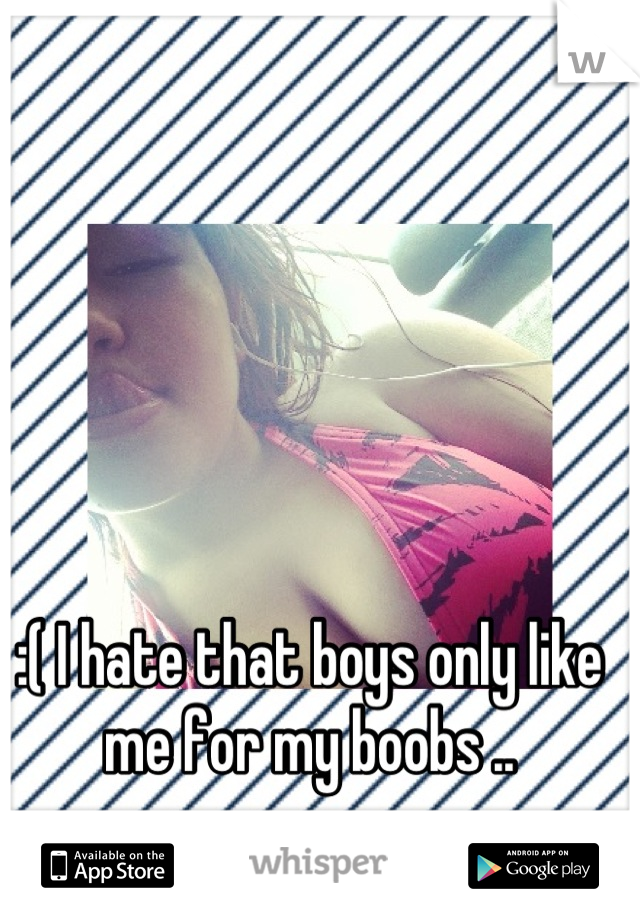 :( I hate that boys only like me for my boobs ..