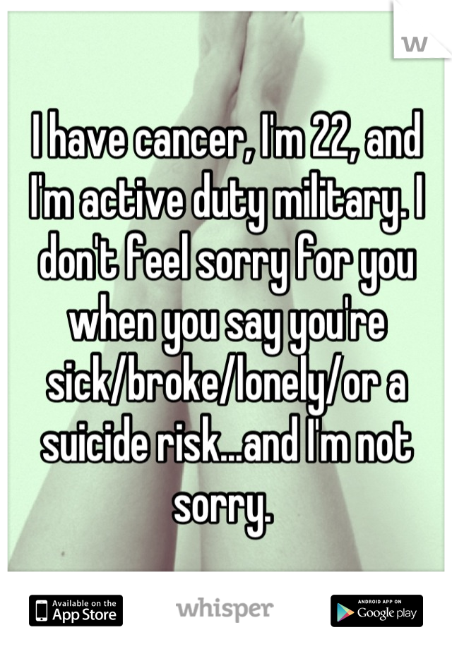 I have cancer, I'm 22, and I'm active duty military. I don't feel sorry for you when you say you're sick/broke/lonely/or a suicide risk...and I'm not sorry. 