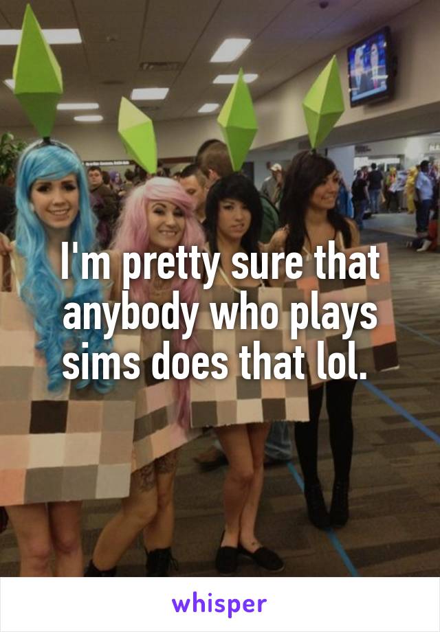 I'm pretty sure that anybody who plays sims does that lol. 