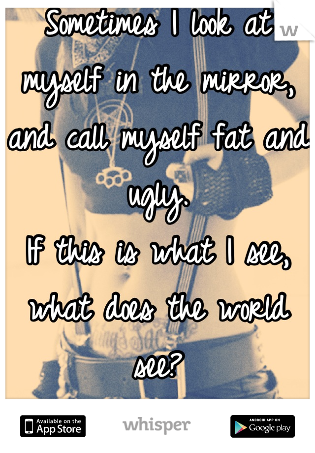 Sometimes I look at myself in the mirror, and call myself fat and ugly.
If this is what I see, what does the world see? 
I just want to be skinny. It's that too much?