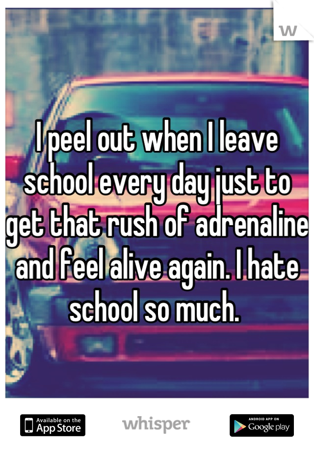 I peel out when I leave school every day just to get that rush of adrenaline and feel alive again. I hate school so much. 