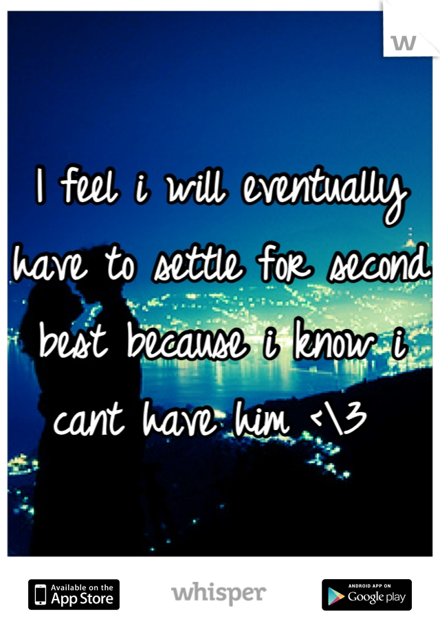 I feel i will eventually have to settle for second best because i know i cant have him <\3 

