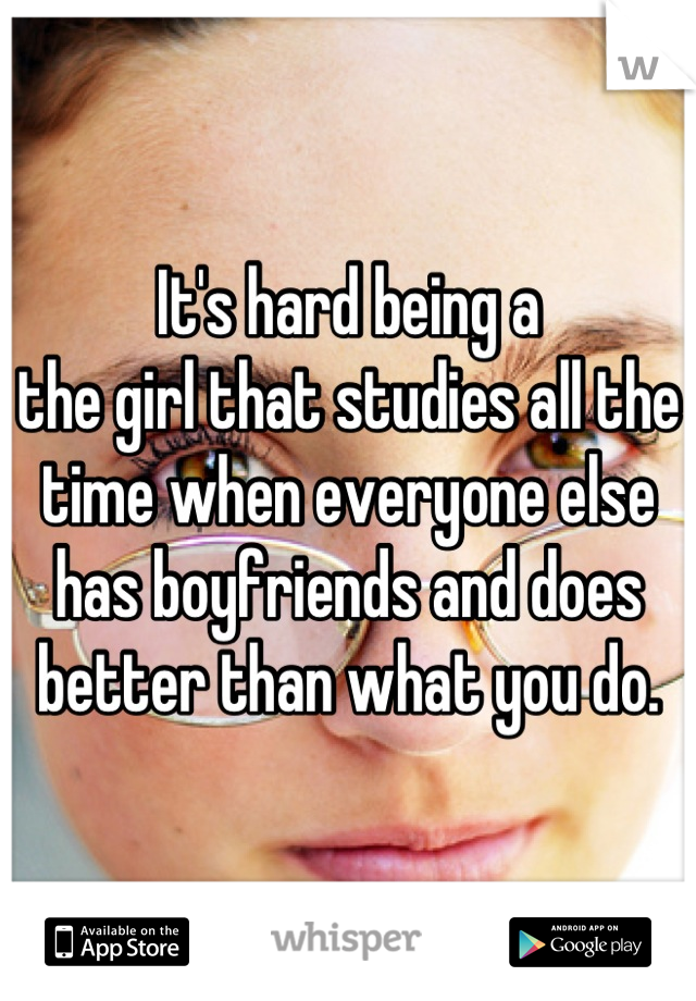 It's hard being a
the girl that studies all the time when everyone else has boyfriends and does better than what you do.