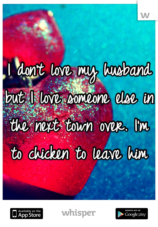 I don't love my husband but I love someone else in the next town over. I'm to chicken to leave him