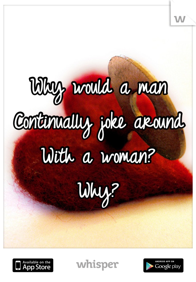 Why would a man 
Continually joke around 
With a woman? 
Why?