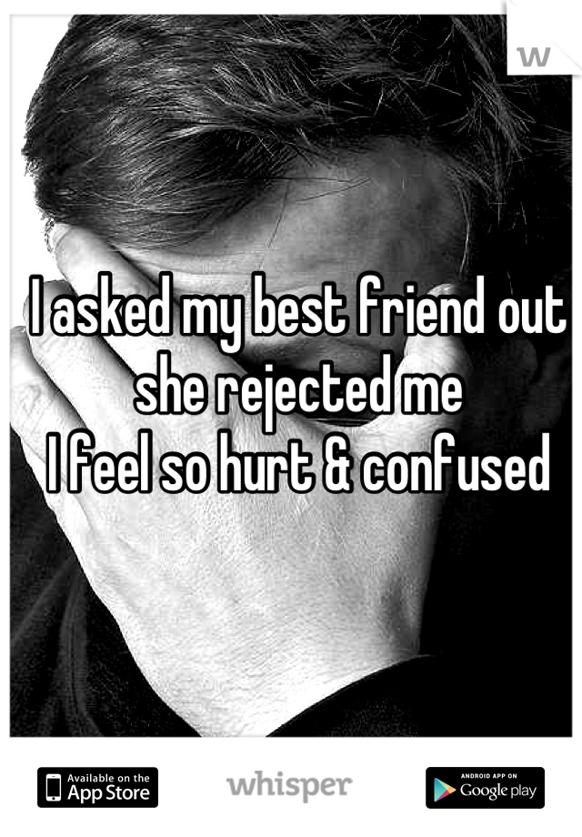 I asked my best friend out 
she rejected me 
I feel so hurt & confused
