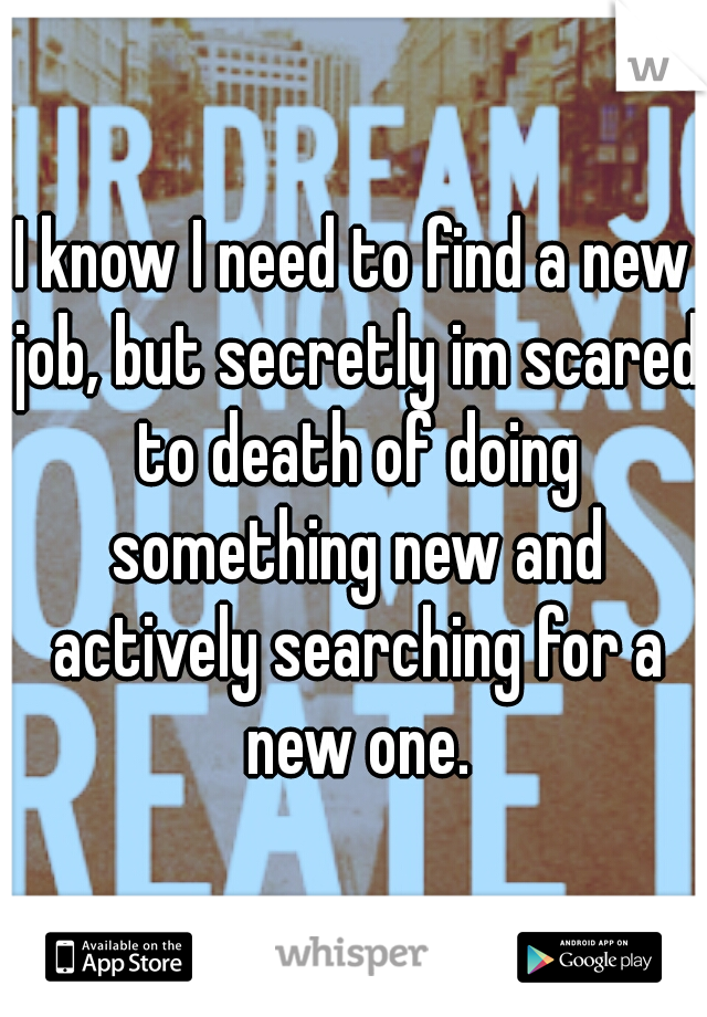 I know I need to find a new job, but secretly im scared to death of doing something new and actively searching for a new one.
