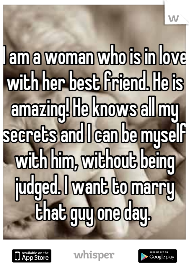 I am a woman who is in love with her best friend. He is amazing! He knows all my secrets and I can be myself with him, without being judged. I want to marry that guy one day. 