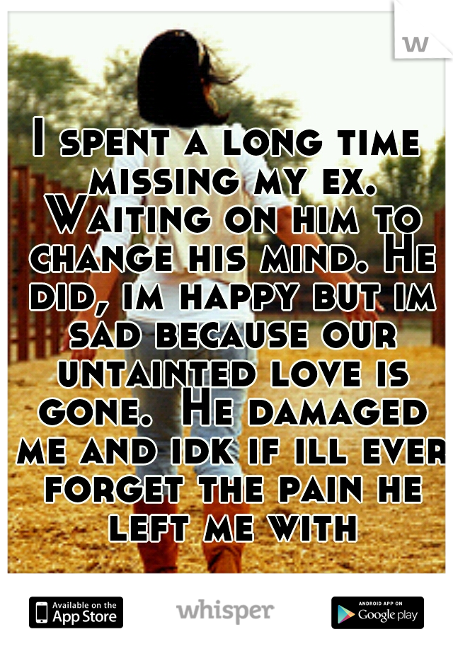 I spent a long time missing my ex. Waiting on him to change his mind. He did, im happy but im sad because our untainted love is gone.  He damaged me and idk if ill ever forget the pain he left me with