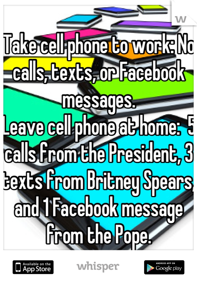 Take cell phone to work: No calls, texts, or Facebook messages.
Leave cell phone at home:  5 calls from the President, 3 texts from Britney Spears, and 1 Facebook message from the Pope.