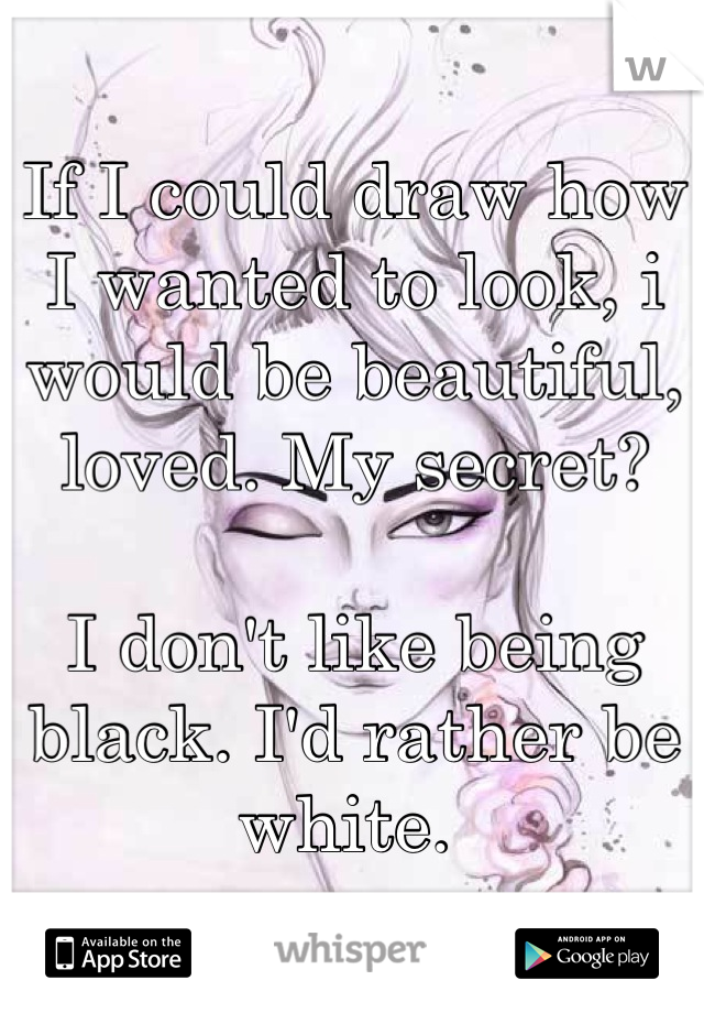 If I could draw how I wanted to look, i would be beautiful, loved. My secret? 

I don't like being black. I'd rather be white. 