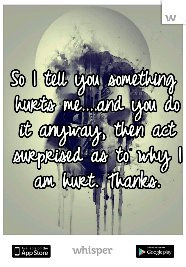 So I tell you something hurts me....and you do it anyway, then act surprised as to why I am hurt. Thanks.