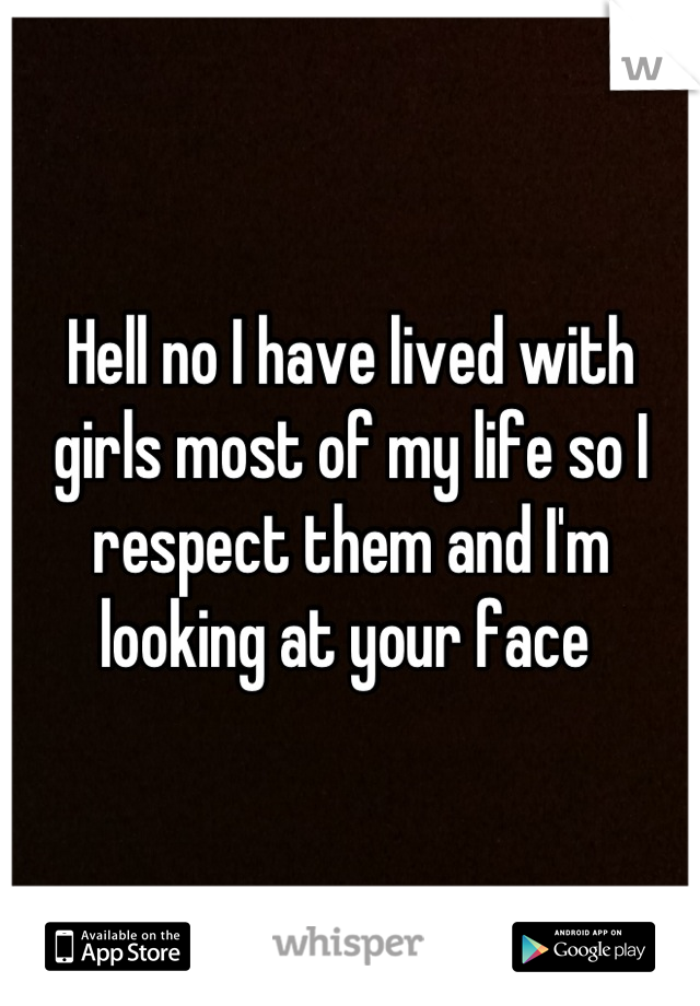 Hell no I have lived with girls most of my life so I respect them and I'm looking at your face 