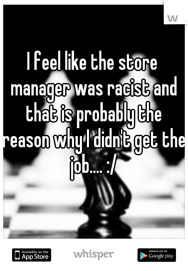 I feel like the store manager was racist and that is probably the reason why I didn't get the job.... :/