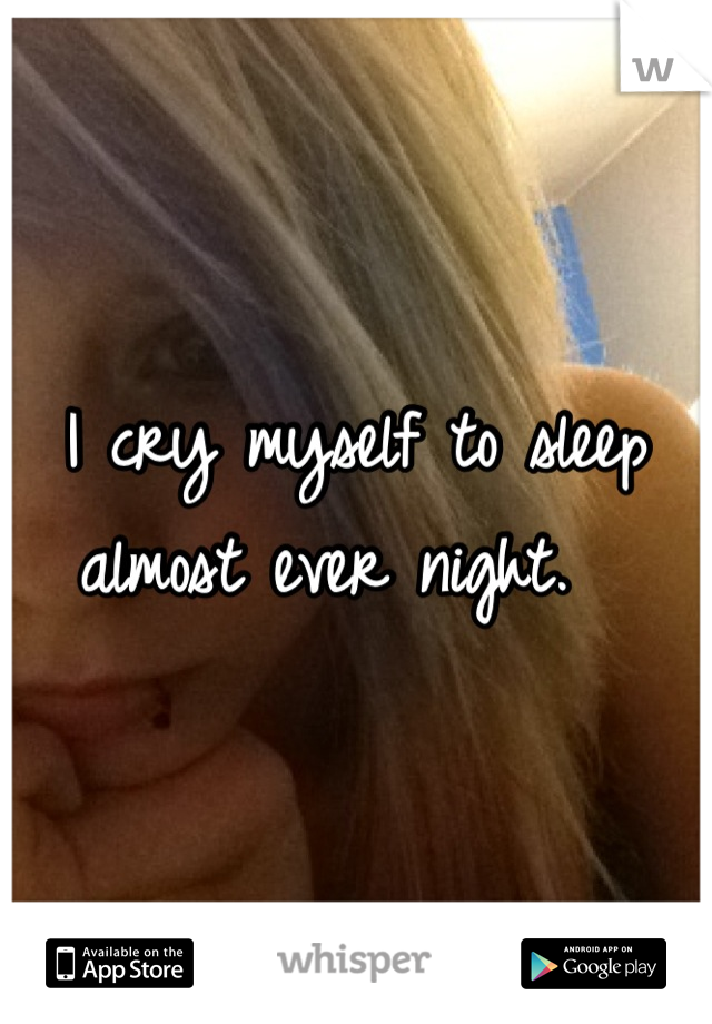 I cry myself to sleep almost ever night.  