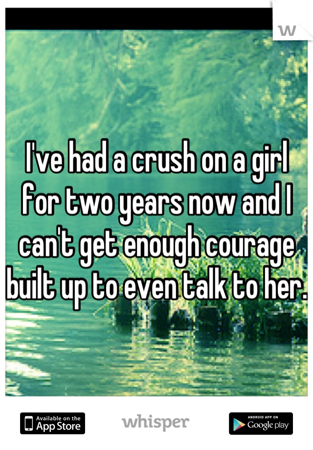 I've had a crush on a girl for two years now and I can't get enough courage built up to even talk to her.