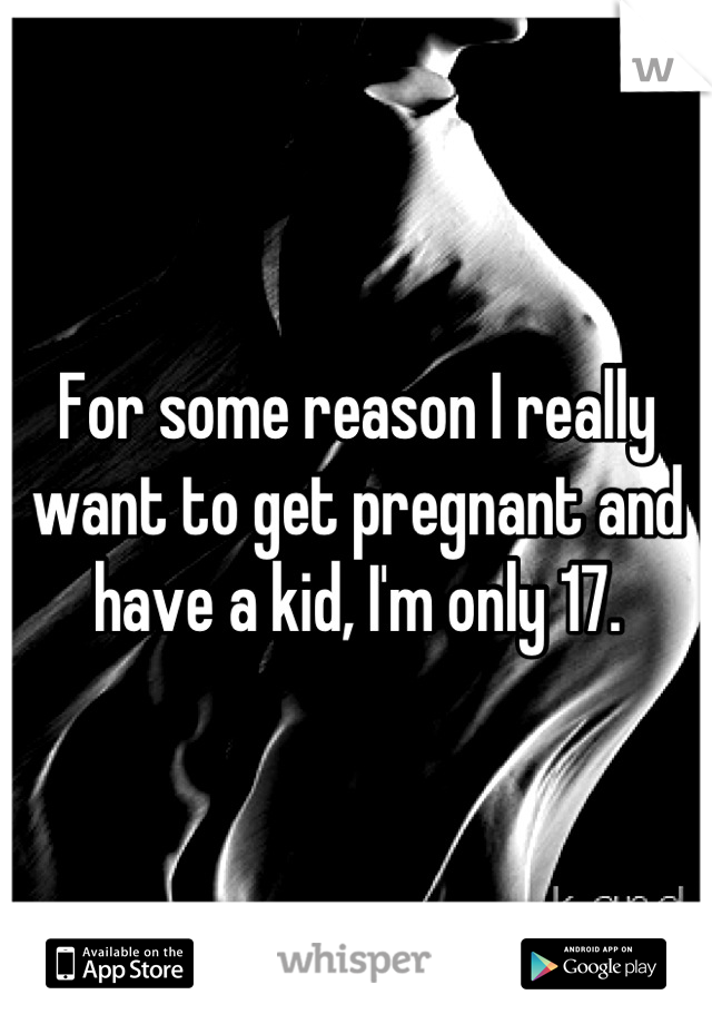 For some reason I really want to get pregnant and have a kid, I'm only 17.