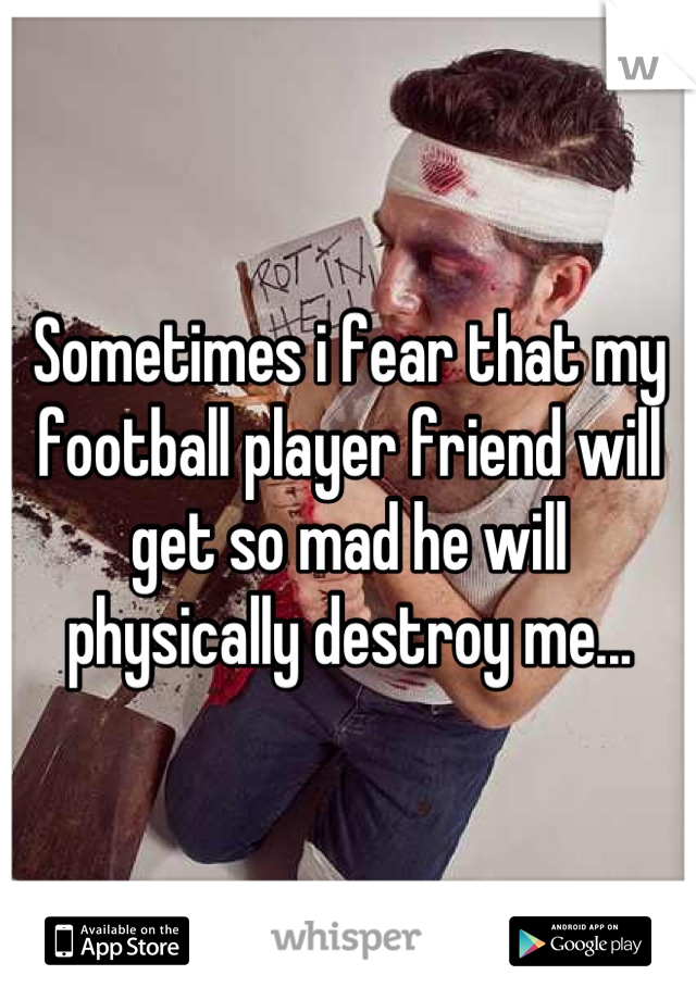 Sometimes i fear that my football player friend will get so mad he will physically destroy me...