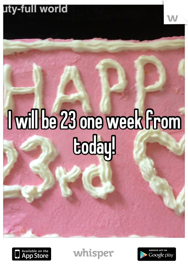 I will be 23 one week from today!