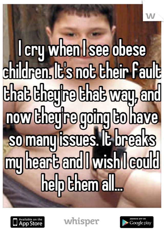 I cry when I see obese children. It's not their fault that they're that way, and now they're going to have so many issues. It breaks my heart and I wish I could help them all...