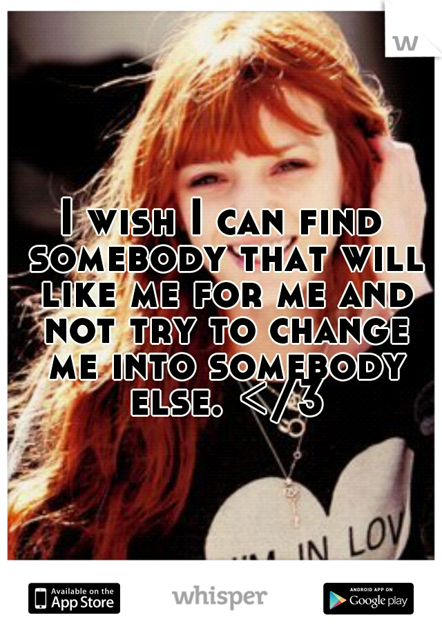 I wish I can find somebody that will like me for me and not try to change me into somebody else. </3
