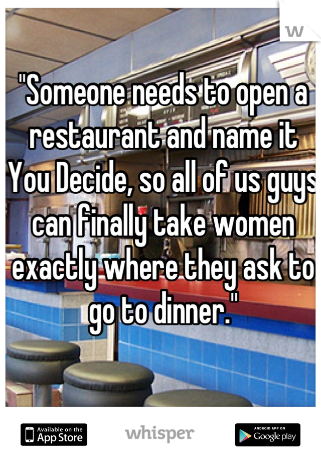 "Someone needs to open a restaurant and name it You Decide, so all of us guys can finally take women exactly where they ask to go to dinner."