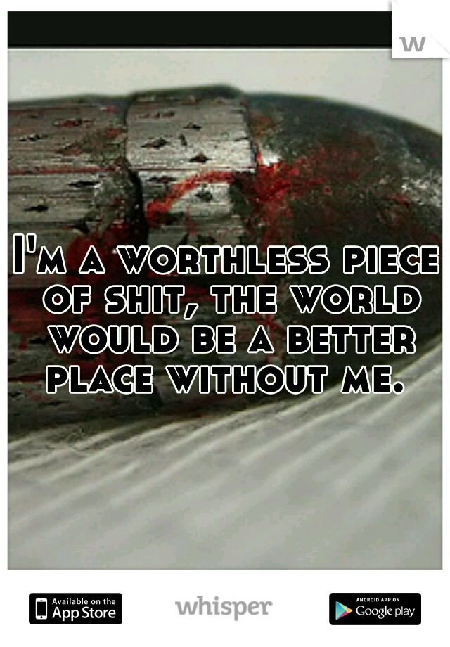 I'm a worthless piece of shit, the world would be a better place without me. 