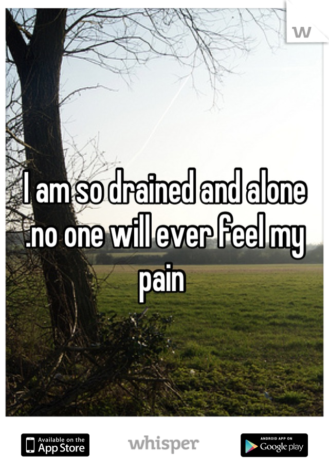 I am so drained and alone .no one will ever feel my pain 