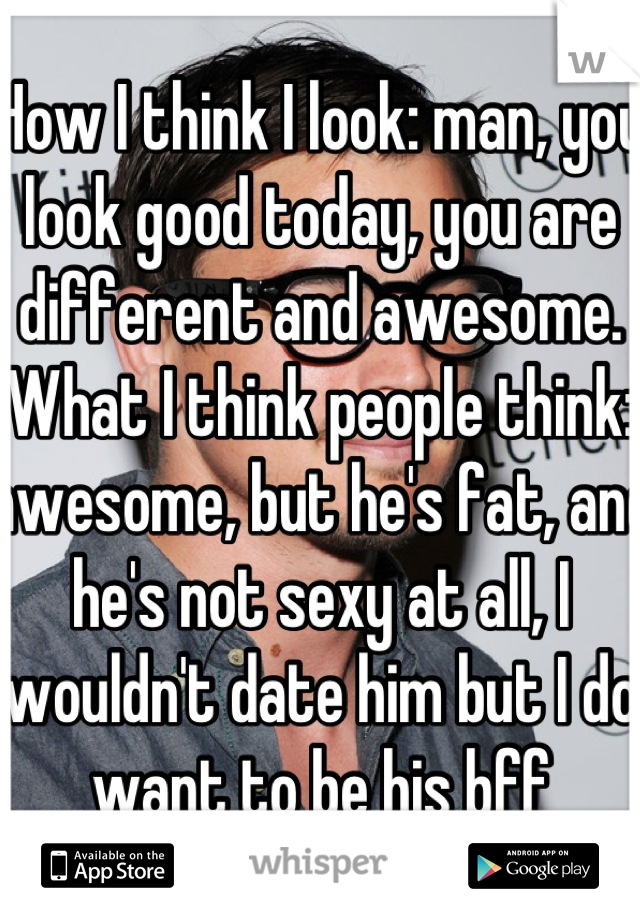 How I think I look: man, you look good today, you are different and awesome.
What I think people think: awesome, but he's fat, and he's not sexy at all, I wouldn't date him but I do want to be his bff