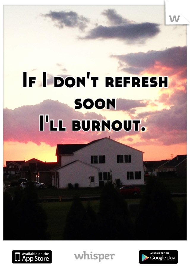 If I don't refresh soon
I'll burnout. 