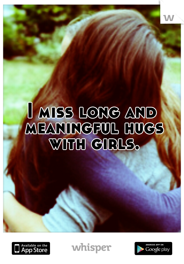 I miss long and meaningful hugs with girls.