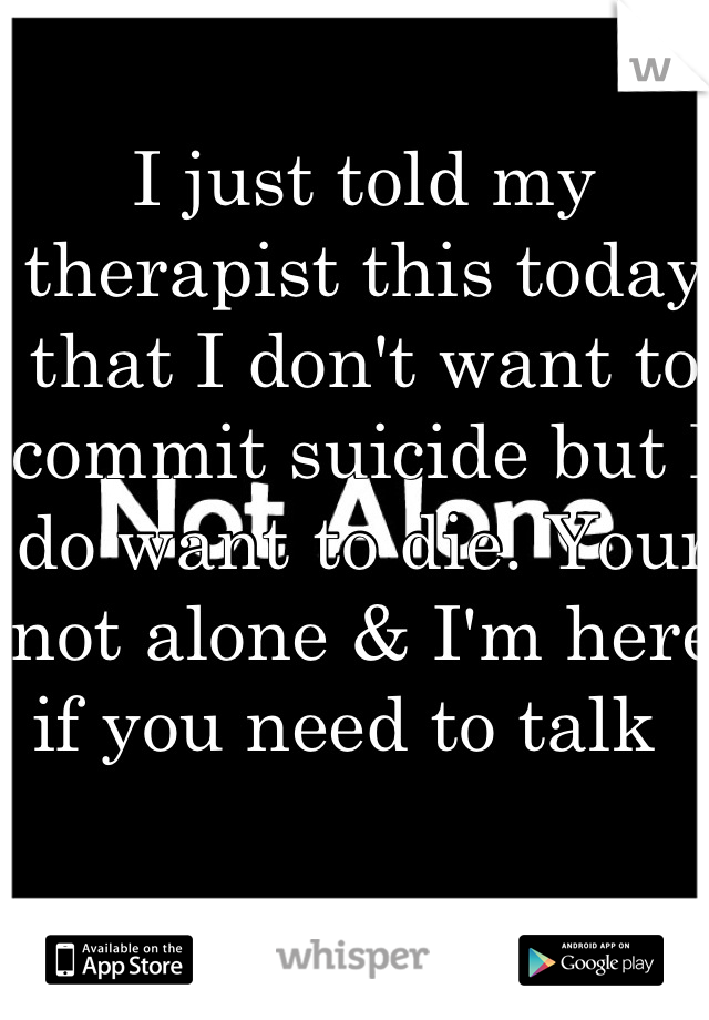 I just told my therapist this today that I don't want to commit suicide but I do want to die. Your not alone & I'm here if you need to talk  