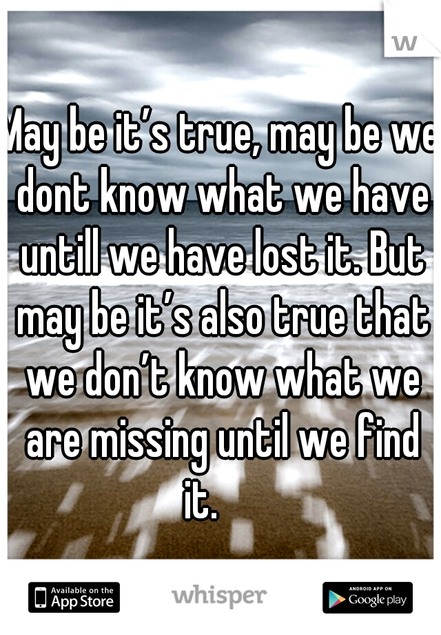 May be it’s true, may be we dont know what we have untill we have lost it. But may be it’s also true that we don’t know what we are missing until we find it.

