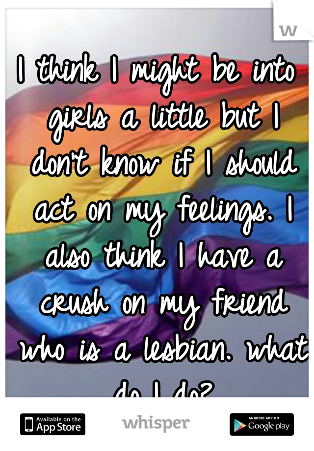 I think I might be into girls a little but I don't know if I should act on my feelings. I also think I have a crush on my friend who is a lesbian. what do I do?
