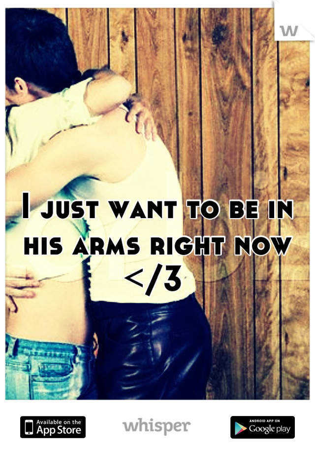 I just want to be in his arms right now </3 