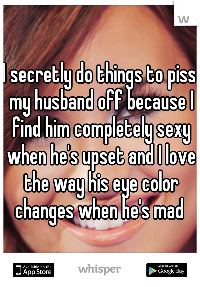 I secretly do things to piss my husband off because I find him completely sexy when he's upset and I love the way his eye color changes when he's mad 