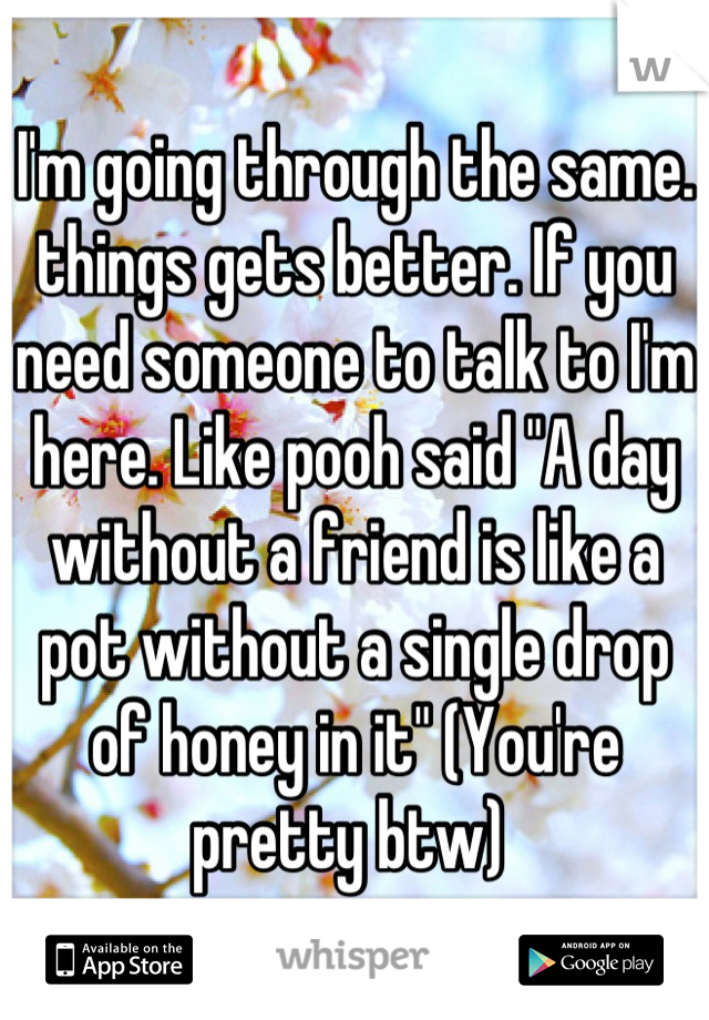 I'm going through the same. things gets better. If you need someone to talk to I'm here. Like pooh said "A day without a friend is like a pot without a single drop of honey in it" (You're pretty btw) 
