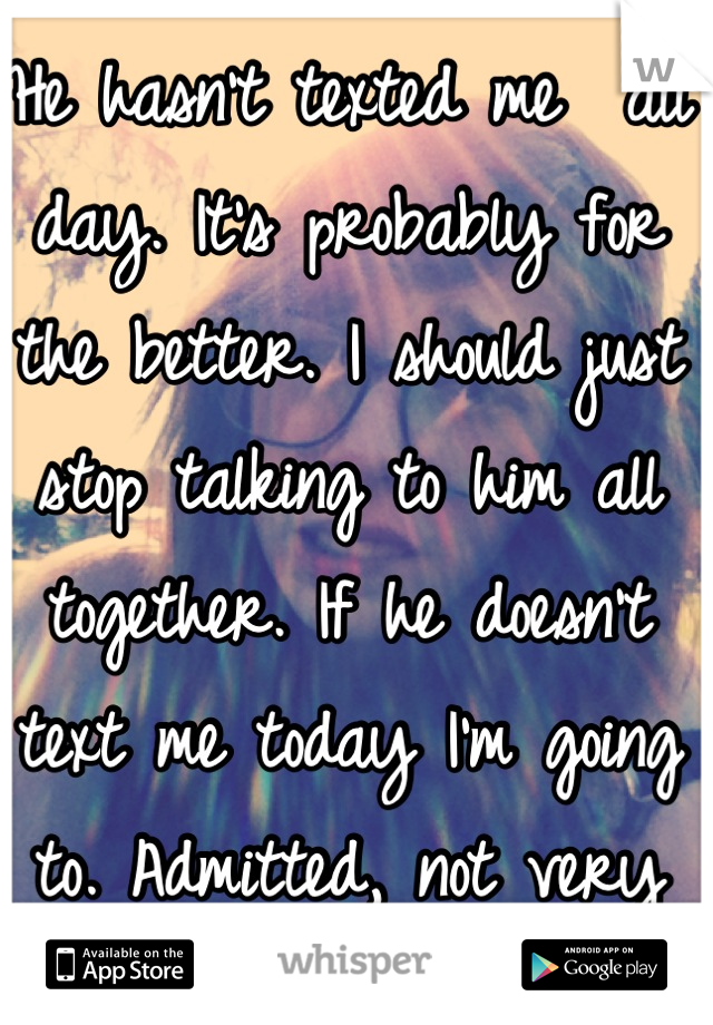 He hasn't texted me  all day. It's probably for the better. I should just stop talking to him all together. If he doesn't text me today I'm going to. Admitted, not very easy.. 