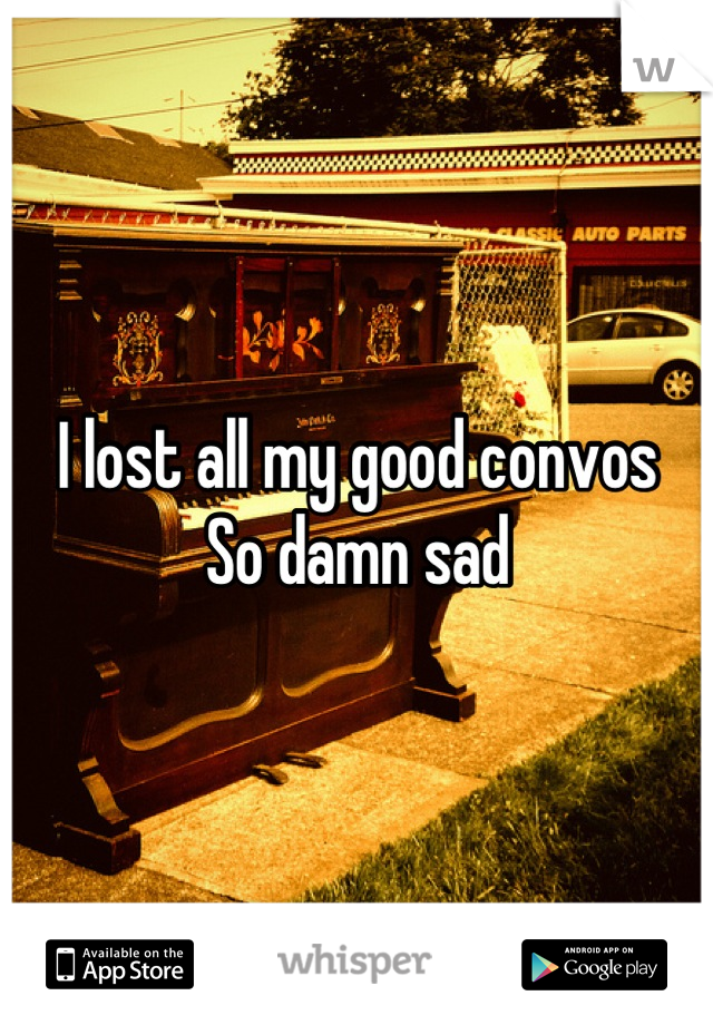 I lost all my good convos 
So damn sad