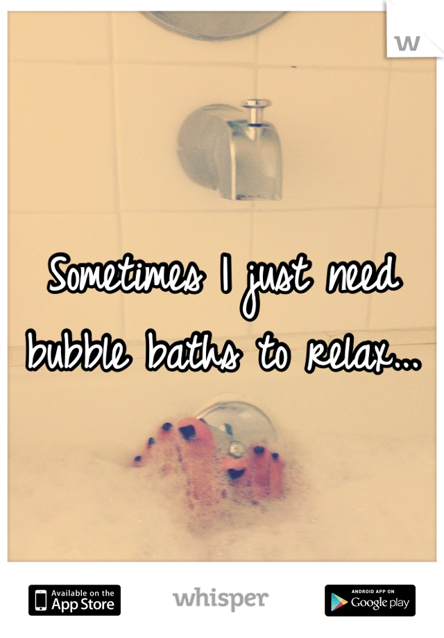 Sometimes I just need bubble baths to relax...