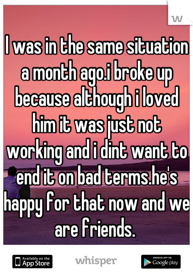 I was in the same situation a month ago.i broke up because although i loved him it was just not working and i dint want to end it on bad terms.he's happy for that now and we are friends. 